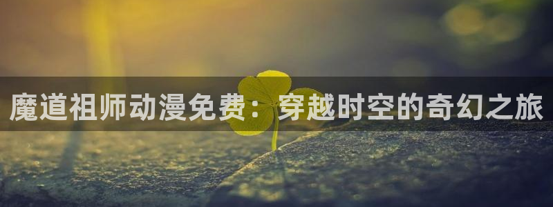 omofun官方app：魔道祖师动漫免费：穿越时空的奇幻之旅